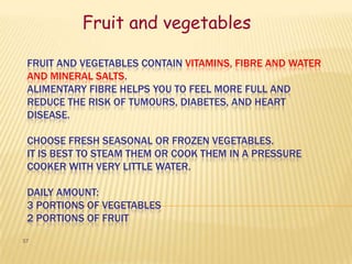 Fruit and vegetables

 FRUIT AND VEGETABLES CONTAIN VITAMINS, FIBRE AND WATER
 AND MINERAL SALTS.
 ALIMENTARY FIBRE HELPS YOU TO FEEL MORE FULL AND
 REDUCE THE RISK OF TUMOURS, DIABETES, AND HEART
 DISEASE.

 CHOOSE FRESH SEASONAL OR FROZEN VEGETABLES.
 IT IS BEST TO STEAM THEM OR COOK THEM IN A PRESSURE
 COOKER WITH VERY LITTLE WATER.

 DAILY AMOUNT:
 3 PORTIONS OF VEGETABLES
 2 PORTIONS OF FRUIT
57
 