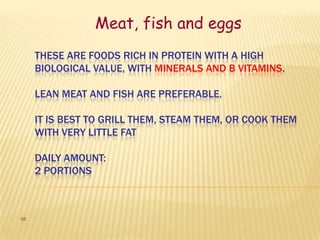 Meat, fish and eggs
     THESE ARE FOODS RICH IN PROTEIN WITH A HIGH
     BIOLOGICAL VALUE, WITH MINERALS AND B VITAMINS.

     LEAN MEAT AND FISH ARE PREFERABLE.

     IT IS BEST TO GRILL THEM, STEAM THEM, OR COOK THEM
     WITH VERY LITTLE FAT

     DAILY AMOUNT:
     2 PORTIONS



58
 