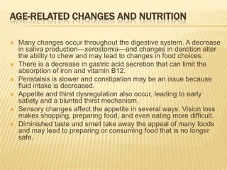 AGE-RELATED CHANGES AND NUTRITION

   Many changes occur throughout the digestive system. A decrease
    in saliva production—xerostomia—and changes in dentition alter
    the ability to chew and may lead to changes in food choices.
   There is a decrease in gastric acid secretion that can limit the
    absorption of iron and vitamin B12.
   Peristalsis is slower and constipation may be an issue because
    fluid intake is decreased.
   Appetite and thirst dysregulation also occur, leading to early
    satiety and a blunted thirst mechanism.
   Sensory changes affect the appetite in several ways. Vision loss
    makes shopping, preparing food, and even eating more difficult.
   Diminished taste and smell take away the appeal of many foods
    and may lead to preparing or consuming food that is no longer
    safe.
 