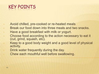 KEY POINTS


•        Avoid chilled, pre-cooked or re-heated meals
•        Break our food down into three meals and two snacks.
•        Have a good breakfast with milk or yogurt.
•        Choose food according to the action necessary to eat it
         (cut, grind, squash, etc).
•        Keep to a good body weight and a good level of physical
         activity.
•        Drink water frequently during the day.
•        Chew each mouthful well before swallowing.


    63
 