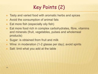 Key Points (2)
    Tasty and varied food with aromatic herbs and spices
    Avoid the consumption of animal fats
    Eat more fish (especially oily fish)
    Eat more food rich in complex carbohydrates, fibre, vitamins
     and minerals (fruit, vegetables, pulses and wholemeal
     products)
    Sugar: is obtained from fruit and milk
    Wine: in moderation (1-2 glasse per day); avoid spirits
    Salt: limit what you add at the table




64
 