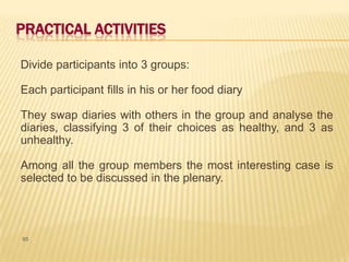 PRACTICAL ACTIVITIES

Divide participants into 3 groups:

Each participant fills in his or her food diary

They swap diaries with others in the group and analyse the
diaries, classifying 3 of their choices as healthy, and 3 as
unhealthy.

Among all the group members the most interesting case is
selected to be discussed in the plenary.




65
 