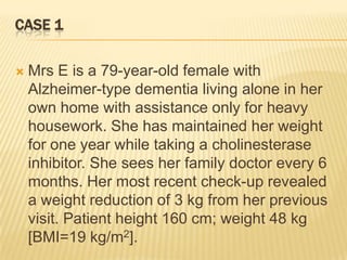 CASE 1

   Mrs E is a 79-year-old female with
    Alzheimer-type dementia living alone in her
    own home with assistance only for heavy
    housework. She has maintained her weight
    for one year while taking a cholinesterase
    inhibitor. She sees her family doctor every 6
    months. Her most recent check-up revealed
    a weight reduction of 3 kg from her previous
    visit. Patient height 160 cm; weight 48 kg
    [BMI=19 kg/m2].
 