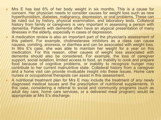    Mrs E has lost 6% of her body weight in six months. This is a cause for
    concern. Her physician needs to consider causes for weight loss such as new
    hyperthyroidism, diabetes, malignancy, depression, or oral problems. These can
    be ruled out by history, physical examination, and laboratory tests. Collateral
    history from family or caregivers is very important in assessing a person with
    dementia. Patients with dementia often have an atypical presentation of many
    illnesses in the elderly, especially in cases of depression.
   A medication review is also an important part of the physician's assessment of
    this patient. For example, cholinesterase inhibitors as a class can cause
    nausea, vomiting, anorexia, or diarrhea and can be associated with weight loss.
    In Mrs E's case, she was able to maintain her weight for a year on this
    medication. For this reason, other causes of weight loss associated with
    dementia should also be considered. For example, the loss of caregiver
    support, social isolation, limited access to food, an inability to cook and prepare
    food because of cognitive problems, or inability to recognize hunger may
    contribute to her current malnutritive state. Collateral history from a caregiver
    and a home visit can provide invaluable insight into these issues. Home care
    nurses or occupational therapists can assist in this assessment.
   A nutritional treatment plan for Mrs E may include the treatment of any newly
    diagnosed medical issues and the prescription of nutritional supplements. In
    this case, considering a referral to social and community programs (such as
    adult day care, home care services, or a delivered meal program) would be
    appropriate at Mrs E's discharge.
 