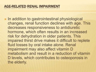 AGE-RELATED RENAL IMPAIRMENT


   In addition to gastrointestinal physiological
    changes, renal function declines with age. This
    decreases responsiveness to antidiuretic
    hormone, which often results in an increased
    risk for dehydration in older patients. This
    impaired thirst drive makes it difficult to replete
    fluid losses by oral intake alone. Renal
    impairment may also affect vitamin D
    metabolism and result in a reduction of vitamin
    D levels, which contributes to osteoporosis in
    the elderly.
 