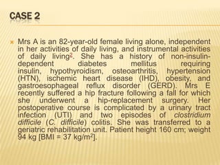 CASE 2

   Mrs A is an 82-year-old female living alone, independent
    in her activities of daily living, and instrumental activities
    of daily living2. She has a history of non-insulin-
    dependent            diabetes        mellitus       requiring
    insulin, hypothyroidism, osteoarthritis, hypertension
    (HTN), ischemic heart disease (IHD), obesity, and
    gastroesophageal reflux disorder (GERD). Mrs E
    recently suffered a hip fracture following a fall for which
    she underwent a hip-replacement surgery. Her
    postoperative course is complicated by a urinary tract
    infection (UTI) and two episodes of clostridium
    difficile (C. difficile) colitis. She was transferred to a
    geriatric rehabilitation unit. Patient height 160 cm; weight
    94 kg [BMI = 37 kg/m2].
 