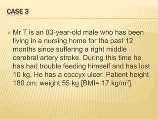 CASE 3

   Mr T is an 83-year-old male who has been
    living in a nursing home for the past 12
    months since suffering a right middle
    cerebral artery stroke. During this time he
    has had trouble feeding himself and has lost
    10 kg. He has a coccyx ulcer. Patient height
    180 cm; weight 55 kg [BMI= 17 kg/m2].
 