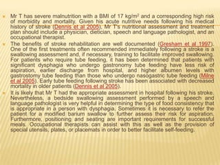    Mr T has severe malnutrition with a BMI of 17 kg/m2 and a corresponding high risk
    of morbidity and mortality. Given his acute nutritive needs following his medical
    history of stroke (Dennis et al 2005), Mr T's nutritional assessment and treatment
    plan should include a physician, dietician, speech and language pathologist, and an
    occupational therapist.
   The benefits of stroke rehabilitation are well documented (Gresham et al 1997).
    One of the first treatments often recommended immediately following a stroke is a
    swallowing assessment and, if necessary, training to facilitate improved swallowing.
    For patients who require tube feeding, it has been determined that patients with
    significant dysphagia who undergo gastronomy tube feeding have less risk of
    aspiration, earlier discharge from hospital, and higher albumen levels with
    gastrostomy tube feeding than those who undergo nasogastric tube feeding (Milne
    et al 2005). Early tube feeding following stroke has been associated with decreased
    mortality in older patients (Dennis et al 2005).
   It is likely that Mr T had the appropriate assessment in hospital following his stroke.
    Nevertheless, a bedside swallowing assessment performed by a speech and
    language pathologist is very helpful in determining the type of food consistency that
    is appropriate in a person with dysphagia. Sometimes it is necessary to refer the
    patient for a modified barium swallow to further assess their risk for aspiration.
    Furthermore, positioning and seating are important requirements for successful
    meals. Occupational therapists can assist with this as well as the provision of
    special utensils, plates, or placemats in order to better facilitate self-feeding.
 