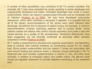    A number of other possibilities may contribute to Mr T's current condition. For
    example, Mr T may have extended his stroke resulting in worse dysphagia and
    subsequently decreased oral intake. Untreated dysphagia may result in protein
    undernutrition, which can result in compromised immunity and an increased risk
    of infection (Hudson et al 2000). He may have developed post-stroke
    depression, which often manifests a decrease in appetite. It is possible that not
    all of the dietary recommendations of the stroke team were followed after
    discharge. Sometimes this is because of patient choice; for example, a common
    recommendation involves restricting patients' diet to pureed foods. Some
    patients assess the relative risks (which include aspiration) and prefer a diet with
    varied textures as a quality of life consideration. Nutritional deficiencies have
    been suggested, but not clinically confirmed, to adversely affect vascular
    outcomes in stroke (Toole et al 2004).
   Mr T needs a comprehensive physical and cognitive examination, and laboratory
    tests to exclude new medical problems as contributing causes for his weight
    loss. Since protein undernutrition and low vitamin C levels are associated with
    poor wound healing and pressure sores, a dietician should participate in Mr T's
    treatment plan and consider supplementation in vitamin C, zinc, and other trace
    minerals, in addition to increased caloric and protein intake. His albumin level
    should be regularly measured to provide objective monitoring of the treatment
    plan.

 