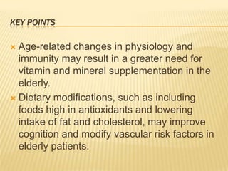 KEY POINTS

 Age-related changes in physiology and
  immunity may result in a greater need for
  vitamin and mineral supplementation in the
  elderly.
 Dietary modifications, such as including
  foods high in antioxidants and lowering
  intake of fat and cholesterol, may improve
  cognition and modify vascular risk factors in
  elderly patients.
 