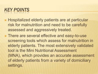 KEY POINTS

 Hospitalized elderly patients are at particular
  risk for malnutrition and need to be carefully
  assessed and aggressively treated.
 There are several effective and easy-to-use
  screening tools which assess for malnutrition in
  elderly patients. The most extensively validated
  tool is the Mini Nutritional Assessment
  (MNA), which provides an accurate assessment
  of elderly patients from a variety of domiciliary
  settings.
 