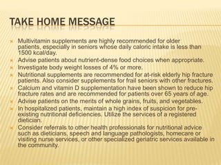 TAKE HOME MESSAGE
   Multivitamin supplements are highly recommended for older
    patients, especially in seniors whose daily caloric intake is less than
    1500 kcal/day.
   Advise patients about nutrient-dense food choices when appropriate.
   Investigate body weight losses of 4% or more.
   Nutritional supplements are recommended for at-risk elderly hip fracture
    patients. Also consider supplements for frail seniors with other fractures.
   Calcium and vitamin D supplementation have been shown to reduce hip
    fracture rates and are recommended for patients over 65 years of age.
   Advise patients on the merits of whole grains, fruits, and vegetables.
   In hospitalized patients, maintain a high index of suspicion for pre-
    existing nutritional deficiencies. Utilize the services of a registered
    dietician.
   Consider referrals to other health professionals for nutritional advice
    such as dieticians, speech and language pathologists, homecare or
    visiting nurse services, or other specialized geriatric services available in
    the community.
 