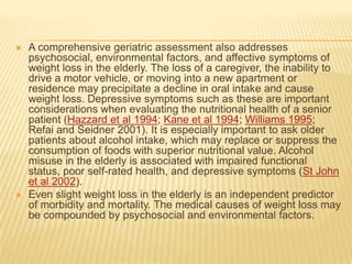    A comprehensive geriatric assessment also addresses
    psychosocial, environmental factors, and affective symptoms of
    weight loss in the elderly. The loss of a caregiver, the inability to
    drive a motor vehicle, or moving into a new apartment or
    residence may precipitate a decline in oral intake and cause
    weight loss. Depressive symptoms such as these are important
    considerations when evaluating the nutritional health of a senior
    patient (Hazzard et al 1994; Kane et al 1994; Williams 1995;
    Refai and Seidner 2001). It is especially important to ask older
    patients about alcohol intake, which may replace or suppress the
    consumption of foods with superior nutritional value. Alcohol
    misuse in the elderly is associated with impaired functional
    status, poor self-rated health, and depressive symptoms (St John
    et al 2002).
   Even slight weight loss in the elderly is an independent predictor
    of morbidity and mortality. The medical causes of weight loss may
    be compounded by psychosocial and environmental factors.
 