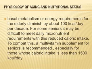 PHYSIOLOGY OF AGING AND NUTRITIONAL STATUS


   basal metabolism or energy requirements for
    the elderly diminish by about 100 kcal/day
    per decade. For some seniors it may be
    difficult to meet daily micronutrient
    requirements with this reduced caloric intake.
    To combat this, a multivitamin supplement for
    seniors is recommended , especially for
    those whose caloric intake is less than 1500
    kcal/day .
 