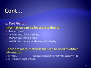 2. Diet History
Information can be inaccurate due to:
 limited recall,
 hearing and vision decline,
 change in attention span
 variation in dietary intake from day to day.
There are many methods that can be used to obtain
information:
food recall, diet records (can be kept by the caregiver) &
food frequency questionnaire.
13
 