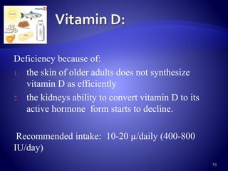 Deficiency because of:
1. the skin of older adults does not synthesize
vitamin D as efficiently
2. the kidneys ability to convert vitamin D to its
active hormone form starts to decline.
Recommended intake: 10-20 µ/daily (400-800
IU/day)
19
 