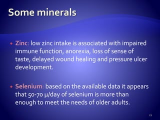  Zinc: low zinc intake is associated with impaired
immune function, anorexia, loss of sense of
taste, delayed wound healing and pressure ulcer
development.
 Selenium: based on the available data it appears
that 50-70 µ/day of selenium is more than
enough to meet the needs of older adults.
21
 