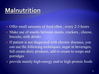  Offer small amounts of food often , every 2-3 hours
 Make use of snacks between meals, crackers , cheese,
biscuits, milk drinks
 If patient is not diagnosed with chronic diseases, you
can use the following techniques: sugar in beverages,
full cream dairy products, add to cream to soups and
porridges
 provide mainly high-energy and/or high protein foods
26
 