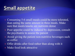  Consuming 5-6 small meals could be more tolerated,
than eating the same amount in three meals. Make
sure that meals/snacks are nutrients dense
 Poor appetite could be induced by depression, consult
the psychiatric to assess the patient
 Avoid giving the patient non-nutritive beverages such
as coffee
 Offer drinks after food rather than along with it
 Make food look attractive
27
 
