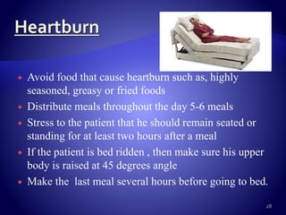  Avoid food that cause heartburn such as, highly
seasoned, greasy or fried foods
 Distribute meals throughout the day 5-6 meals
 Stress to the patient that he should remain seated or
standing for at least two hours after a meal
 If the patient is bed ridden , then make sure his upper
body is raised at 45 degrees angle
 Make the last meal several hours before going to bed.
28
 