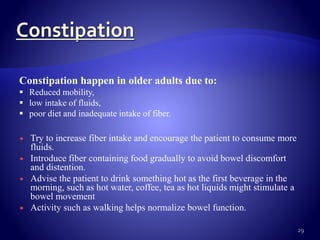  Try to increase fiber intake and encourage the patient to consume more
fluids.
 Introduce fiber containing food gradually to avoid bowel discomfort
and distention.
 Advise the patient to drink something hot as the first beverage in the
morning, such as hot water, coffee, tea as hot liquids might stimulate a
bowel movement
 Activity such as walking helps normalize bowel function.
29
Constipation happen in older adults due to:
 Reduced mobility,
 low intake of fluids,
 poor diet and inadequate intake of fiber.
 