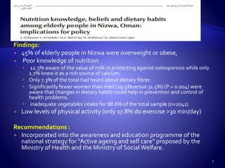 Findings:
 45% of elderly people in Nizwa were overweight or obese,
 Poor knowledge of nutrition
 12.3% aware of the value of milk in protecting against osteoporosis while only
1.7% knew it as a rich source of calcium.
 Only 7.3% of the total had heard about dietary fibrer.
 Significantly fewer women than men (29.4%versus 31.5%) (P = 0.004) were
aware that changes in dietary habits could help in prevention and control of
health problems.
 inadequate vegetables intake for 88.6% of the total sample (n=2041)
 Low levels of physical activity (only 17.8% do exercise >30 min/day)
Recommendations :
 Incorporated into the awareness and education programme of the
national strategy for “Active ageing and self care” proposed by the
Ministry of Health and the Ministry of SocialWelfare.
7
 