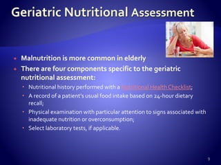  Malnutrition is more common in elderly
 There are four components specific to the geriatric
nutritional assessment:
 Nutritional history performed with a Nutritional Health Checklist;
 A record of a patient's usual food intake based on 24-hour dietary
recall;
 Physical examination with particular attention to signs associated with
inadequate nutrition or overconsumption;
 Select laboratory tests, if applicable.
9
 