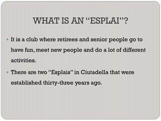 WHAT IS AN “ESPLAI”?
 It is a club where retirees and senior people go to
have fun, meet new people and do a lot of different
activities.
 There are two “Esplais” in Ciutadella that were
established thirty-three years ago.
 