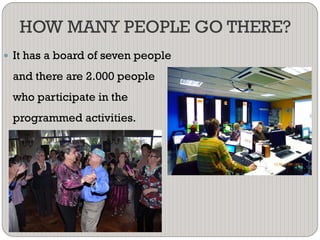 HOW MANY PEOPLE GO THERE?
 It has a board of seven people
and there are 2.000 people
who participate in the
programmed activities.
 