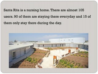 Santa Rita is a nursing home.There are almost 105
users. 90 of them are staying there everyday and 15 of
them only stay there during the day.
 