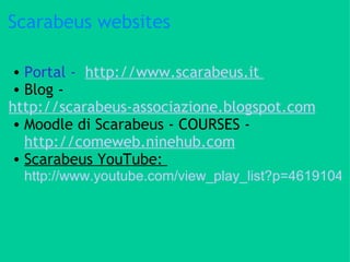 Scarabeus websites Portal -   http://www.scarabeus.it  Blog - http://scarabeus-associazione.blogspot.com   Moodle di Scarabeus - COURSES -  http://comeweb.ninehub.com Scarabeus YouTube:  http://www.youtube.com/view_play_list?p=4619104950BFC882 