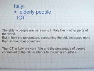 Italy:  +  elderly people  - ICT The elderly people are increasing in Italy like in other parts of the world.  But in Italy the percentage, concerning the old, increases more than  in the other countries   The ICT in Italy are very  late and the percentage of people connected to the Net is inferior to the other countries 