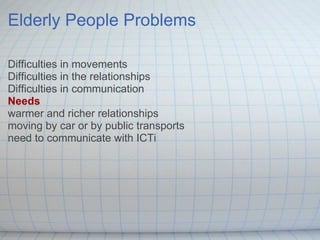 Elderly People Problems Difficulties in movements Difficulties in the relationships Difficulties in communication Needs warmer and richer relationships moving by car or by public transports need to communicate with ICTi 
