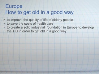    Europe   How to get old in a good way to improve the quality of life of elderly people   to save the costs of health care  to create a solid industrial  foundation in Europe to develop the TIC in order to get old in a good way 
