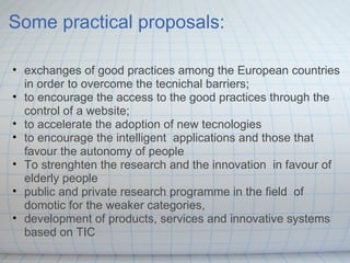Some practical proposals: exchanges of good practices among the European countries in order to overcome the tecnichal barriers; to encourage the access to the good practices through the control of a website; to accelerate the adoption of new tecnologies to encourage the intelligent  applications and those that favour the autonomy of people To strenghten the research and the innovation  in favour of elderly people public and private research programme in the field  of domotic for the weaker categories,  development of products, services and innovative systems based on TIC  