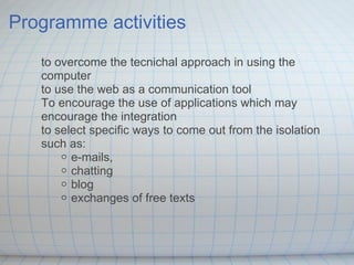 Programme activities to overcome the tecnichal approach in using the computer to use the web as a communication tool  To encourage the use of applications which may encourage the integration to select specific ways to come out from the isolation such as: e-mails, chatting blog exchanges of free texts 