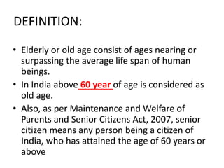 DEFINITION:
• Elderly or old age consist of ages nearing or
surpassing the average life span of human
beings.
• In India above 60 year of age is considered as
old age.
• Also, as per Maintenance and Welfare of
Parents and Senior Citizens Act, 2007, senior
citizen means any person being a citizen of
India, who has attained the age of 60 years or
above
 