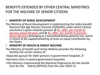 BENEFITS EXTENDED BY OTHER CENTRAL MINISTRIES
FOR THE WELFARE OF SENIOR CITIZENS
• MINISTRY OF RURAL DEVELOPMENT
The Ministry of Rural Development is implementing the Indira Gandhi
National Old Age Pension Scheme (IGNOAPS) under which Central
assistance is given towards pension @ Rs. 200/- per month to
persons above 60 years and @ Rs. 500/- per month to persons
above 80 years belonging to a household below poverty line, which
is meant to be supplemented by at least an equal contribution by
the States
• MINISTRY OF HEALTH & FAMILY WELFARE
The Ministry of Health and Family Welfare provides the following
facilities for senior citizens of:
>Separate queues for older persons in government hospitals.
>Geriatric clinic in several government hospitals.
>The Ministry implemented the National Programme for the Health
Care for the Elderly (NPHCE) from the year 2010-11.
 