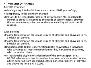 • MINISTRY OF FINANCE
1.Health Insurance
>Allowing entry into health insurance scheme till 65 years of age,
>Transparency in the premium charged
>Reasons to be recorded for denial of any proposals etc. on all health
insurance products catering to the needs of senior citizens. Likewise
the insurance companies cannot deny renewability without specific
reasons.
2.Tax Benefits
>Income tax exemption for Senior Citizens of 60 years and above up to Rs.
3.0 lakh per annum.
>Income tax exemption for Senior Citizens of 80 years and above up to Rs.
5.0 lakh per annum.
>Deduction of Rs 30,000 under Section 80D is allowed to an individual
who pays medical insurance premium for his/ her parent or parents,
who is a senior citizen.
>An individual is eligible for a deduction of the amount spent or Rs
60,000, whichever is less for medical treatment of a dependent senior
citizen suffering from specified diseases. For senior citizens of 80 years
and above the limit is Rs 80,000.
 