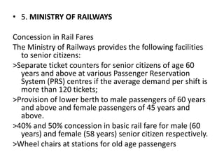 • 5. MINISTRY OF RAILWAYS
Concession in Rail Fares
The Ministry of Railways provides the following facilities
to senior citizens:
>Separate ticket counters for senior citizens of age 60
years and above at various Passenger Reservation
System (PRS) centres if the average demand per shift is
more than 120 tickets;
>Provision of lower berth to male passengers of 60 years
and above and female passengers of 45 years and
above.
>40% and 50% concession in basic rail fare for male (60
years) and female (58 years) senior citizen respectively.
>Wheel chairs at stations for old age passengers
 