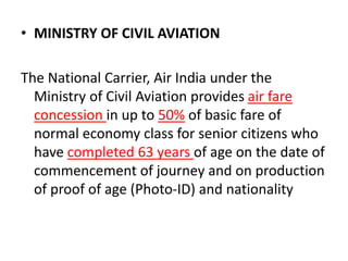 • MINISTRY OF CIVIL AVIATION
The National Carrier, Air India under the
Ministry of Civil Aviation provides air fare
concession in up to 50% of basic fare of
normal economy class for senior citizens who
have completed 63 years of age on the date of
commencement of journey and on production
of proof of age (Photo-ID) and nationality
 