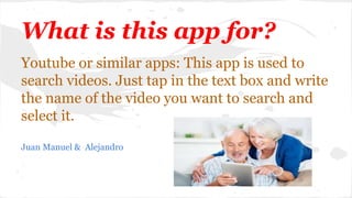 What is this app for?
Youtube or similar apps: This app is used to
search videos. Just tap in the text box and write
the name of the video you want to search and
select it.
Juan Manuel & Alejandro
 
