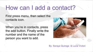 How can I add a contact?
First press menu, then select the
contacts icon.
When you’re in contacts, press
the add button. Finally write the
number and the name of the
person you want to add.
By: Soraya Quiroga & Lucia Víctori
 