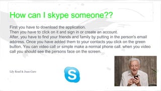 How can I skype someone??
First you have to download the application.
Then you have to click on it and sign in or create an account.
After, you have to find your friends and family by putting in the person's email
address. Once you have added them to your contacts you click on the green
button. You can video call or simple make a normal phone call. when you video
call you should see the persons face on the screen.
Lily Read & Juan Caro
 
