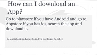 How can I download an
App?
Go to playstore if you have Android and go to
Appstore if you has ios, search the app and
download it.
Belén Sabaniego López & Andrea Contreras Sanchez
 