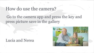 How do use the camera?
Go to the camera app and press the key and
press picture save in the gallery
Lucia and Nerea
 
