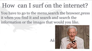 How can I surf on the internet?
You have to go to the menu,search the browser,press
it when you find it and search and search the
information or the images that would you like.
Aá
 