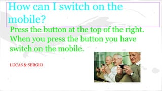 How can I switch on the
mobile?
Press the button at the top of the right.
When you press the button you have
switch on the mobile.
LUCAS & SERGIO
 