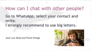 How can I chat with other people?
Go to WhatsApp, select your contact and
write.
I strongly recommend to use big letters.
Jose Luis Abad and Paula Ortega
 