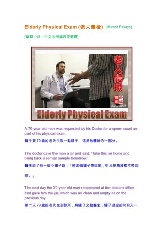 Elderly Physical Exam (老人體檢) [Humor Essays]
[幽默小品：中文由老編西歪翻譯]
A 79-year-old man was requested by his Doctor for a sperm count as
part of his physical exam.
醫生要 79 歲的老先生取一點精子，這是他體檢的一部分。
The doctor gave the man a jar and said, “Take this jar home and
bring back a semen sample tomorrow.”
醫生給了他一個小罐子說：「將這個罐子帶回家，明天把精液樣本帶回
來。」
The next day the 79-year-old man reappeared at the doctor's office
and gave him the jar, which was as clean and empty as on the
previous day.
第二天 79 歲的老先生到診所，將罐子交給醫生，罐子是空的和前天一
 